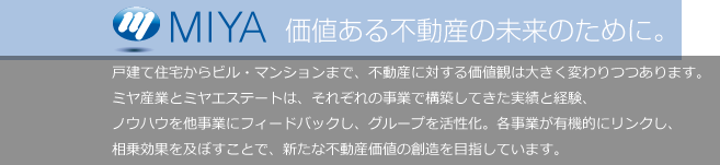 MIYA 価値のある不動産の未来のために。戸建て住宅からビル・マンションまで、不動産に対する価値観は大きく変わりつつあります。ミヤ産業とミヤエステートは、それぞれの事業で構築してきた実績と経験、ノウハウを他事業にフィードバックし、グループを活性化。各事業が有機的にリンクし、相乗効果を及ぼす事で、新たな不動産価値の創造を目指しています。